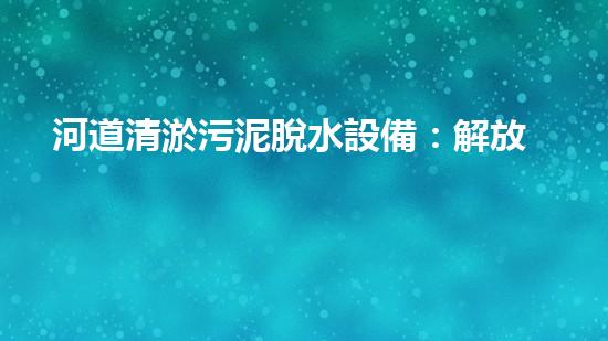 河道清淤污泥脫水設備：解放河流，呼喚清澈！